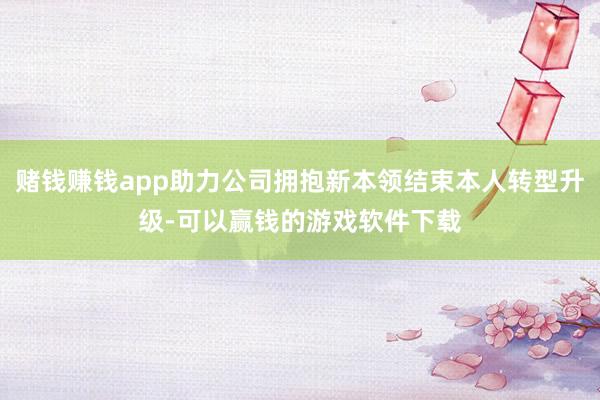 赌钱赚钱app助力公司拥抱新本领结束本人转型升级-可以赢钱的游戏软件下载