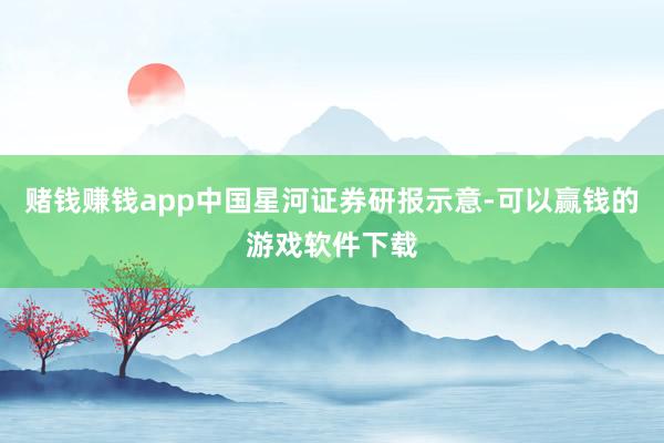 赌钱赚钱app中国星河证券研报示意-可以赢钱的游戏软件下载