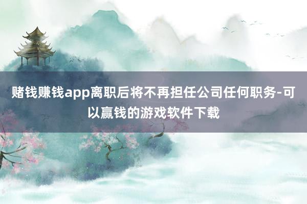 赌钱赚钱app离职后将不再担任公司任何职务-可以赢钱的游戏软件下载