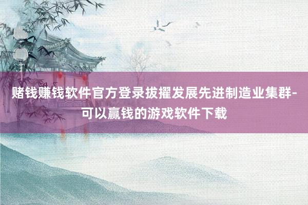 赌钱赚钱软件官方登录拔擢发展先进制造业集群-可以赢钱的游戏软件下载