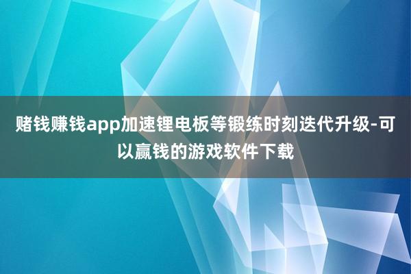 赌钱赚钱app加速锂电板等锻练时刻迭代升级-可以赢钱的游戏软件下载