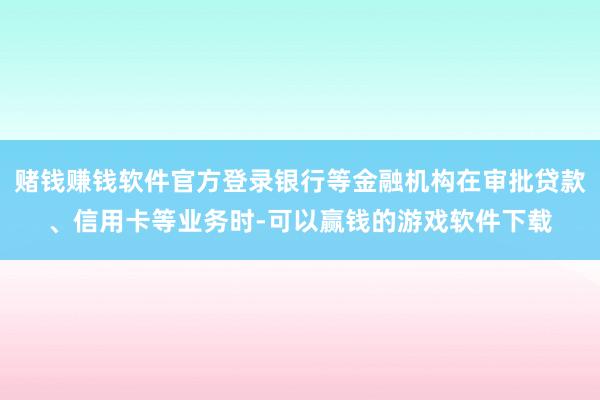 赌钱赚钱软件官方登录银行等金融机构在审批贷款、信用卡等业务时-可以赢钱的游戏软件下载