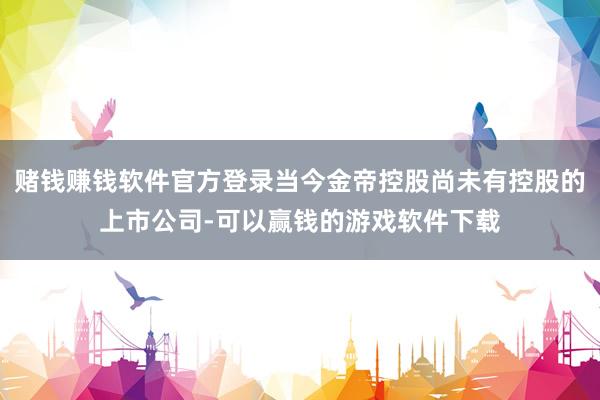 赌钱赚钱软件官方登录当今金帝控股尚未有控股的上市公司-可以赢钱的游戏软件下载
