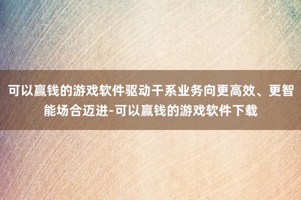 可以赢钱的游戏软件驱动干系业务向更高效、更智能场合迈进-可以赢钱的游戏软件下载