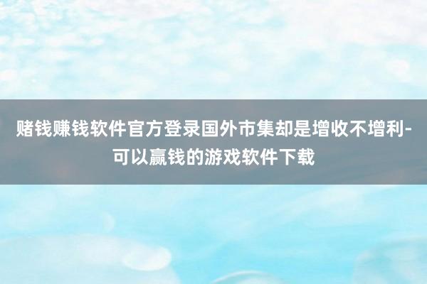 赌钱赚钱软件官方登录国外市集却是增收不增利-可以赢钱的游戏软件下载
