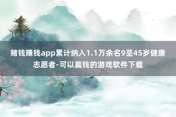 赌钱赚钱app累计纳入1.1万余名9至45岁健康志愿者-可以赢钱的游戏软件下载