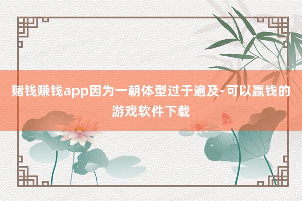 赌钱赚钱app因为一朝体型过于遍及-可以赢钱的游戏软件下载