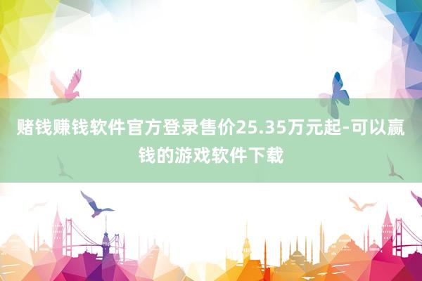 赌钱赚钱软件官方登录售价25.35万元起-可以赢钱的游戏软件下载