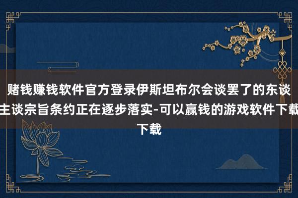 赌钱赚钱软件官方登录伊斯坦布尔会谈罢了的东谈主谈宗旨条约正在逐步落实-可以赢钱的游戏软件下载
