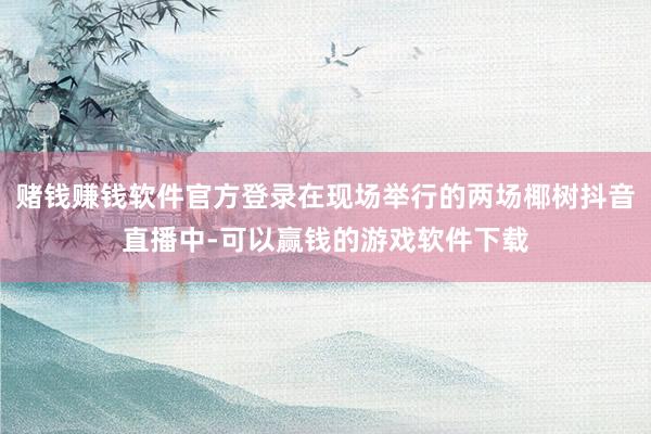 赌钱赚钱软件官方登录在现场举行的两场椰树抖音直播中-可以赢钱的游戏软件下载