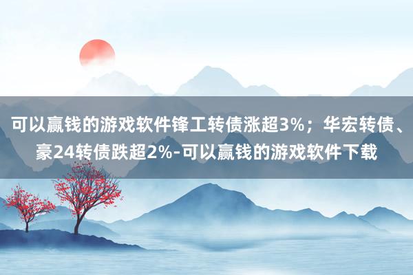 可以赢钱的游戏软件锋工转债涨超3%；华宏转债、豪24转债跌超2%-可以赢钱的游戏软件下载