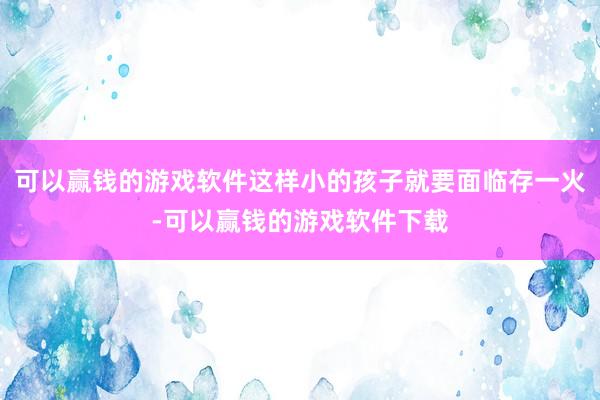 可以赢钱的游戏软件这样小的孩子就要面临存一火-可以赢钱的游戏软件下载