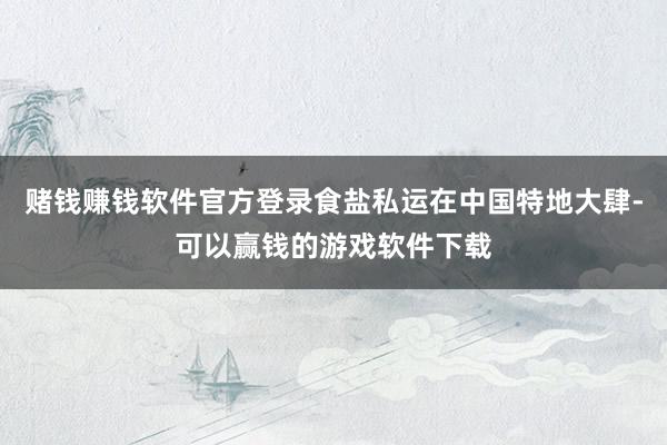 赌钱赚钱软件官方登录食盐私运在中国特地大肆-可以赢钱的游戏软件下载