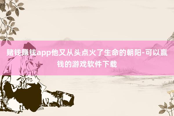 赌钱赚钱app他又从头点火了生命的朝阳-可以赢钱的游戏软件下载