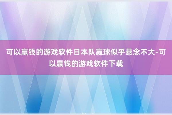 可以赢钱的游戏软件日本队赢球似乎悬念不大-可以赢钱的游戏软件下载