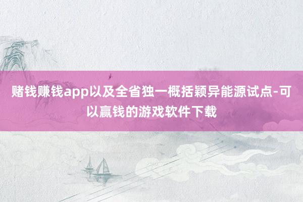 赌钱赚钱app以及全省独一概括颖异能源试点-可以赢钱的游戏软件下载
