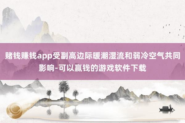 赌钱赚钱app受副高边际暖潮湿流和弱冷空气共同影响-可以赢钱的游戏软件下载