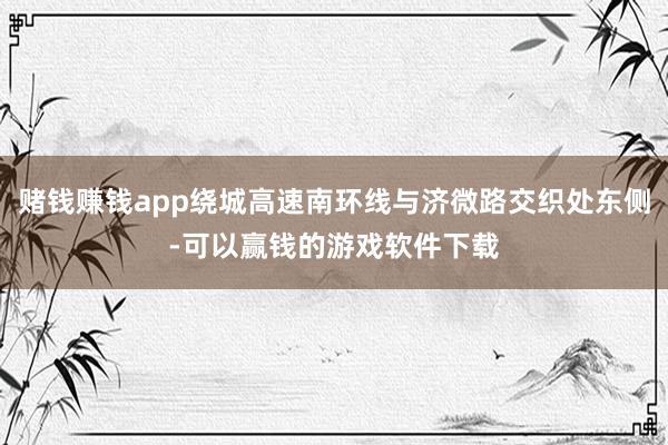 赌钱赚钱app绕城高速南环线与济微路交织处东侧-可以赢钱的游戏软件下载