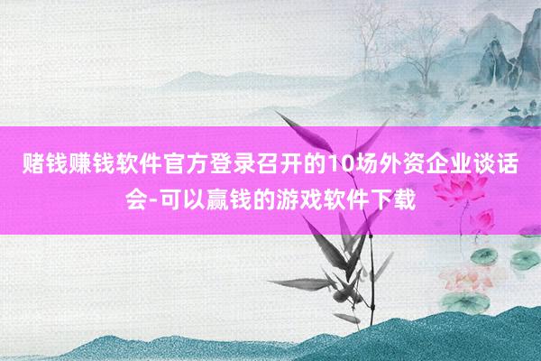 赌钱赚钱软件官方登录召开的10场外资企业谈话会-可以赢钱的游戏软件下载