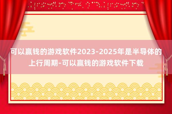 可以赢钱的游戏软件2023-2025年是半导体的上行周期-可以赢钱的游戏软件下载