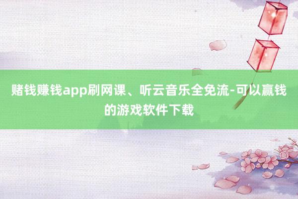 赌钱赚钱app刷网课、听云音乐全免流-可以赢钱的游戏软件下载
