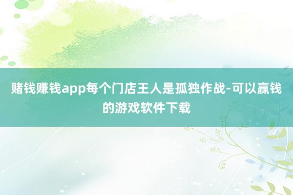 赌钱赚钱app每个门店王人是孤独作战-可以赢钱的游戏软件下载