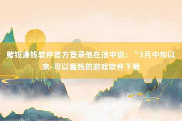 赌钱赚钱软件官方登录他在信中说：“3月中旬以来-可以赢钱的游戏软件下载